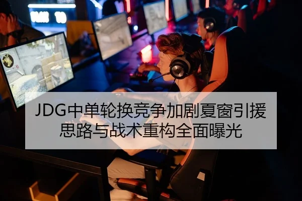 JDG中单轮换竞争加剧夏窗引援思路与战术重构全面曝光