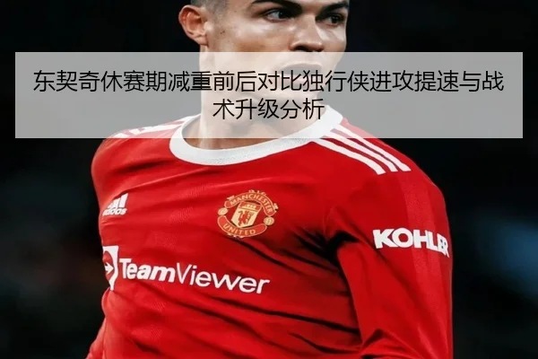 东契奇休赛期减重前后对比独行侠进攻提速与战术升级分析